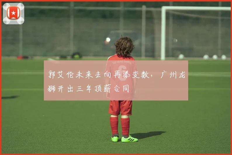 郭艾伦未来去向再添变数，广州龙狮开出三年顶薪合同