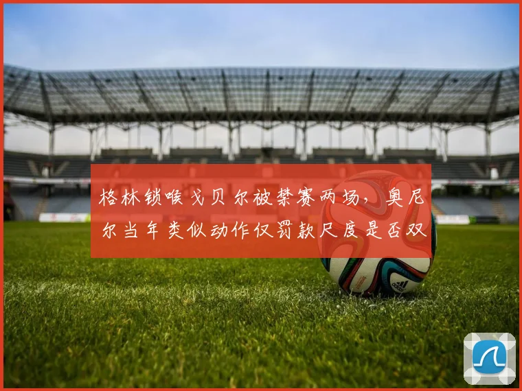 格林锁喉戈贝尔被禁赛两场,奥尼尔当年类似动作仅罚款尺度是否双标?