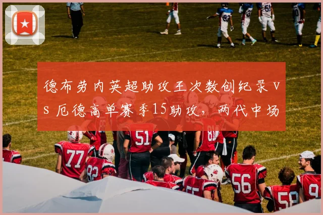 德布劳内英超助攻王次数创纪录 vs 厄德高单赛季15助攻，两代中场大师助攻数据深度拆解
