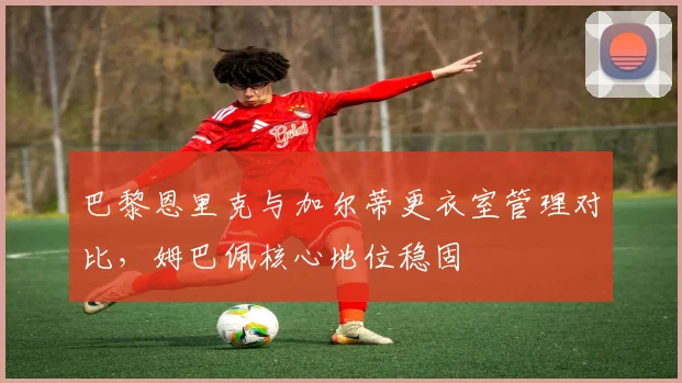 巴黎恩里克与加尔蒂更衣室管理对比,姆巴佩核心地位稳固