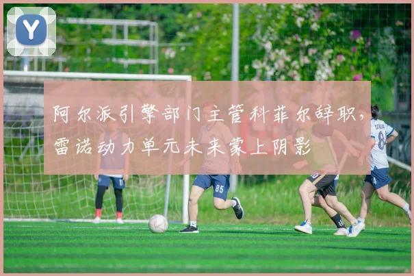 阿尔派引擎部门主管科菲尔辞职，雷诺动力单元未来蒙上阴影